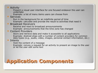  Activity 
◦ Present a visual user interface for one focused endeavor the user can 
undertake 
◦ Example: a list of menu items users can choose from 
 Services 
◦ Run in the background for an indefinite period of time 
◦ Example: calculate and provide the result to activities that need it 
 Broadcast Receivers 
◦ Receive and react to broadcast announcements 
◦ Example: announcements that the time zone has changed 
 Content Providers 
◦ Store and retrieve data and make it accessible to all applications 
◦ Example: Android ships with a number of content providers for common 
data types (e.g., audio, video, images, personal contact information, etc.) 
 Intents 
◦ Hold the content of a message 
◦ Example: convey a request for an activity to present an image to the user 
or let the user edit some text 
AApppplliiccaattiioonn CCoommppoonneennttss 
 