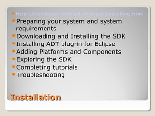 http://developer.android.com/sdk/installing.html 
Preparing your system and system 
requirements 
Downloading and Installing the SDK 
Installing ADT plug-in for Eclipse 
Adding Platforms and Components 
Exploring the SDK 
Completing tutorials 
Troubleshooting 
IInnssttaallllaattiioonn 
 