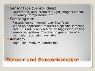 Sensor type (Sensor class) 
◦ Orientation, accelerometer, light, magnetic field, 
proximity, temperature, etc. 
Sampling rate 
◦ Fastest, game, normal, user interface. 
◦ When an application requests a specific sampling 
rate, it is really only a hint, or suggestion, to the 
sensor subsystem. There is no guarantee of a 
particular rate being available. 
Accuracy 
◦ High, low, medium, unreliable. 
SSeennssoorr aanndd SSeennssoorrMMaannaaggeerr 
 