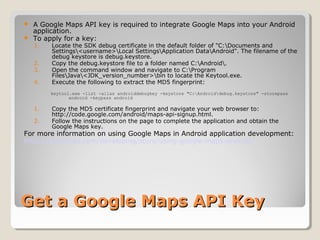  A Google Maps API key is required to integrate Google Maps into your Android 
application. 
 To apply for a key: 
1. Locate the SDK debug certificate in the default folder of "C:Documents and 
Settings<username>Local SettingsApplication DataAndroid". The filename of the 
debug keystore is debug.keystore. 
2. Copy the debug.keystore file to a folder named C:Android. 
3. Open the command window and navigate to C:Program 
FilesJava<JDK_version_number>bin to locate the Keytool.exe. 
4. Execute the following to extract the MD5 fingerprint: 
keytool.exe -list -alias androiddebugkey -keystore "C:Androiddebug.keystore" -storepass 
android -keypass android 
1. Copy the MD5 certificate fingerprint and navigate your web browser to: 
http://code.google.com/android/maps-api-signup.html. 
2. Follow the instructions on the page to complete the application and obtain the 
Google Maps key. 
For more information on using Google Maps in Android application development: 
http://mobiforge.com/developing/story/using-google-maps-android 
GGeett aa GGooooggllee MMaappss AAPPII KKeeyy 
 