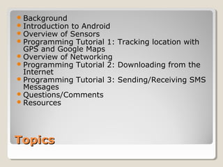 Background 
Introduction to Android 
Overview of Sensors 
Programming Tutorial 1: Tracking location with 
GPS and Google Maps 
Overview of Networking 
Programming Tutorial 2: Downloading from the 
Internet 
Programming Tutorial 3: Sending/Receiving SMS 
Messages 
Questions/Comments 
Resources 
TTooppiiccss 
 
