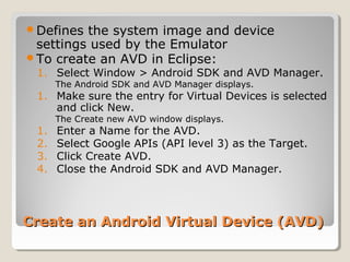 Defines the system image and device 
settings used by the Emulator 
To create an AVD in Eclipse: 
1. Select Window > Android SDK and AVD Manager. 
The Android SDK and AVD Manager displays. 
1. Make sure the entry for Virtual Devices is selected 
and click New. 
The Create new AVD window displays. 
1. Enter a Name for the AVD. 
2. Select Google APIs (API level 3) as the Target. 
3. Click Create AVD. 
4. Close the Android SDK and AVD Manager. 
Create an Android VViirrttuuaall DDeevviiccee ((AAVVDD)) 
 