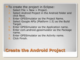 To create the project in Eclipse: 
1. Select File > New > Project. 
2. Select Android Project in the Android folder and 
click Next. 
3. Enter GPSSimulator as the Project Name. 
4. Select Google APIs (Platform 1.5) as the Build 
Target. 
5. Enter GPSSimulator as the Application name. 
6. Enter com.android.gpssimulator as the Package 
name. 
7. Enter GPSSimulator as the Activity name. 
8. Click Finish. 
CCrreeaattee tthhee AAnnddrrooiidd PPrroojjeecctt 
 