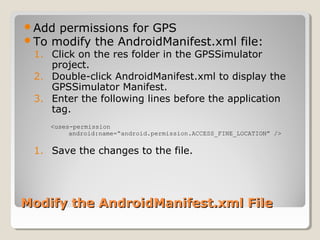 Add permissions for GPS 
To modify the AndroidManifest.xml file: 
1. Click on the res folder in the GPSSimulator 
project. 
2. Double-click AndroidManifest.xml to display the 
GPSSimulator Manifest. 
3. Enter the following lines before the application 
tag. 
<uses-permission 
android:name=“android.permission.ACCESS_FINE_LOCATION” /> 
1. Save the changes to the file. 
xm Modify the AndroidManifest.xmll FFiillee 
 