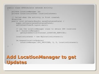 public class GPSSimulator extends Activity 
{ 
private LocationManager lm; 
private LocationListener locationListener; 
// Called when the activity is first created. 
@Override 
public void onCreate(Bundle savedInstanceState) { 
super.onCreate(savedInstanceState); 
setContentView(R.layout.main); 
// use the LocationManager class to obtain GPS locations 
lm = (LocationManager) 
getSystemService(Context.LOCATION_SERVICE); 
locationListener = new MyLocationListener(); 
lm.requestLocationUpdates( 
LocationManager.GPS_PROVIDER, 0, 0, locationListener); 
} 
} 
AAdddd LLooccaattiioonnMMaannaaggeerr ttoo ggeett 
UUppddaatteess 
 