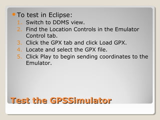 To test in Eclipse: 
1. Switch to DDMS view. 
2. Find the Location Controls in the Emulator 
Control tab. 
3. Click the GPX tab and click Load GPX. 
4. Locate and select the GPX file. 
5. Click Play to begin sending coordinates to the 
Emulator. 
TTeesstt tthhee GGPPSSSSiimmuullaattoorr 
 
