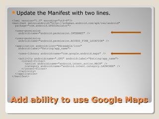 Update the Manifest with two lines. 
<?xml version="1.0" encoding="utf-8"?> 
<manifest xmlns:android="http://schemas.android.com/apk/res/android" 
package="com.android.GPSSimulator"> 
<uses-permission 
android:name="android.permission.INTERNET" /> 
<uses-permission 
android:name="android.permission.ACCESS_FINE_LOCATION" /> 
<application android:icon="@drawable/icon" 
android:label="@string/app_name"> 
<uses-library android:name="com.google.android.maps" /> 
<activity android:name=".GPS" android:label="@string/app_name"> 
<intent-filter> 
<action android:name="android.intent.action.MAIN" /> 
<category android:name="android.intent.category.LAUNCHER" /> 
</intent-filter> 
</activity> 
</application> 
</manifest> 
AAdddd aabbiilliittyy ttoo uussee GGooooggllee MMaappss 
 