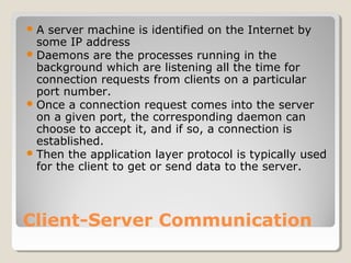 A server machine is identified on the Internet by 
some IP address 
Daemons are the processes running in the 
background which are listening all the time for 
connection requests from clients on a particular 
port number. 
Once a connection request comes into the server 
on a given port, the corresponding daemon can 
choose to accept it, and if so, a connection is 
established. 
Then the application layer protocol is typically used 
for the client to get or send data to the server. 
Client-Server Communication 
 