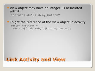 View object may have an integer ID associated 
with it 
android:id="@+id/my_button“ 
To get the reference of the view object in activity 
Button myButton = 
(Button)findViewById(R.id.my_button); 
LLiinnkk AAccttiivviittyy aanndd VViieeww 
 