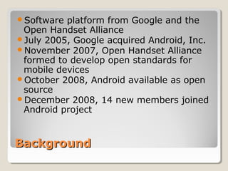 Software platform from Google and the 
Open Handset Alliance 
July 2005, Google acquired Android, Inc. 
November 2007, Open Handset Alliance 
formed to develop open standards for 
mobile devices 
October 2008, Android available as open 
source 
December 2008, 14 new members joined 
Android project 
BBaacckkggrroouunndd 
 