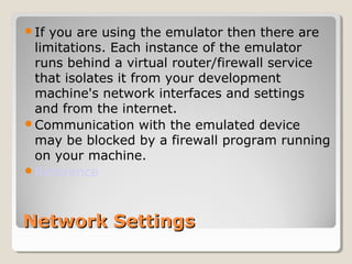 If you are using the emulator then there are 
limitations. Each instance of the emulator 
runs behind a virtual router/firewall service 
that isolates it from your development 
machine's network interfaces and settings 
and from the internet. 
Communication with the emulated device 
may be blocked by a firewall program running 
on your machine. 
Reference 
NNeettwwoorrkk SSeettttiinnggss 
 