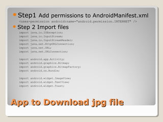Step1 Add permissions to AndroidManifest.xml 
<uses-permission android:name="android.permission.INTERNET" /> 
Step 2 Import files 
import java.io.IOException; 
import java.io.InputStream; 
import java.io.InputStreamReader; 
import java.net.HttpURLConnection; 
import java.net.URL; 
import java.net.URLConnection; 
import android.app.Activity; 
import android.graphics.Bitmap; 
import android.graphics.BitmapFactory; 
import android.os.Bundle; 
import android.widget.ImageView; 
import android.widget.TextView; 
import android.widget.Toast; 
AApppp ttoo DDoowwnnllooaadd jjppgg ffiillee 
 