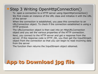Step 3 Writing OpenHttpConnection() 
◦ To open a connection to a HTTP server using OpenHttpConnection() 
◦ We first create an instance of the URL class and initialize it with the URL 
of the server 
◦ When the connection is established, you pass this connection to an 
URLConnection object. To check if the connection established is using a 
HTTP protocol. 
◦ The URLConnection object is then cast into an HttpURLConnection 
object and you set the various properties of the HTTP connection. 
◦ Next, you connect to the HTTP server and get a response from the 
server. If the response code is HTTP_OK, you then get the InputStream 
object from the connection so that you can begin to read incoming data 
from the server 
◦ The function then returns the InputStream object obtained. 
AApppp ttoo DDoowwnnllooaadd jjppgg ffiillee 
 