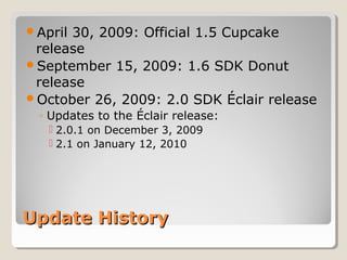 April 30, 2009: Official 1.5 Cupcake 
release 
September 15, 2009: 1.6 SDK Donut 
release 
October 26, 2009: 2.0 SDK Éclair release 
◦ Updates to the Éclair release: 
 2.0.1 on December 3, 2009 
 2.1 on January 12, 2010 
UUppddaattee HHiissttoorryy 
 
