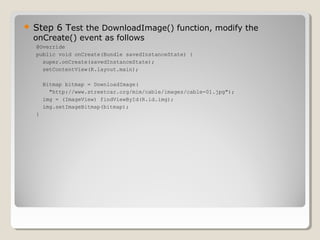  Step 6 Test the DownloadImage() function, modify the 
onCreate() event as follows 
@Override 
public void onCreate(Bundle savedInstanceState) { 
super.onCreate(savedInstanceState); 
setContentView(R.layout.main); 
Bitmap bitmap = DownloadImage( 
"http://www.streetcar.org/mim/cable/images/cable-01.jpg"); 
img = (ImageView) findViewById(R.id.img); 
img.setImageBitmap(bitmap); 
} 
 