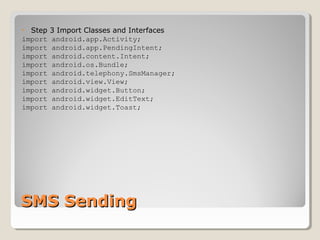 • Step 3 Import Classes and Interfaces 
import android.app.Activity; 
import android.app.PendingIntent; 
import android.content.Intent; 
import android.os.Bundle; 
import android.telephony.SmsManager; 
import android.view.View; 
import android.widget.Button; 
import android.widget.EditText; 
import android.widget.Toast; 
SSMMSS SSeennddiinngg 
 