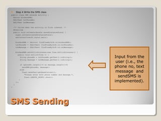  Step 4 Write the SMS class 
public class SMS extends Activity { 
Button btnSendSMS; 
EditText txtPhoneNo; 
EditText txtMessage; 
/** Called when the activity is first created. */ 
@Override 
public void onCreate(Bundle savedInstanceState) { 
super.onCreate(savedInstanceState); 
setContentView(R.layout.main); 
btnSendSMS = (Button) findViewById(R.id.btnSendSMS); 
txtPhoneNo = (EditText) findViewById(R.id.txtPhoneNo); 
txtMessage = (EditText) findViewById(R.id.txtMessage); 
btnSendSMS.setOnClickListener(new View.OnClickListener() { 
public void onClick(View v) { 
String phoneNo = txtPhoneNo.getText().toString(); 
String message = txtMessage.getText().toString(); 
if (phoneNo.length()>0 && message.length()>0) 
sendSMS(phoneNo, message); 
else 
Toast.makeText(getBaseContext(), 
"Please enter both phone number and message.", 
Toast.LENGTH_SHORT).show(); 
} 
}); 
} 
} 
SSMMSS SSeennddiinngg 
Input from the 
user (i.e., the 
phone no, text 
message and 
sendSMS is 
implemented). 
 