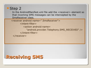 Step 2 
◦ In the AndroidManifest.xml file add the <receiver> element so 
that incoming SMS messages can be intercepted by the 
SmsReceiver class. 
<receiver android:name=".SmsReceiver"> 
<intent-filter> 
<action android:name= 
"android.provider.Telephony.SMS_RECEIVED" /> 
</intent-filter> 
</receiver> 
RReecceeiivviinngg SSMMSS 
 
