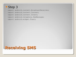 Step 3 
import android.content.BroadcastReceiver; 
import android.content.Context; 
import android.content.Intent; 
import android.telephony.SmsMessage; 
import android.widget.Toast; 
RReecceeiivviinngg SSMMSS 
 