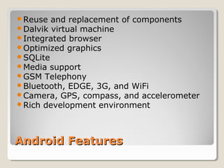 Reuse and replacement of components 
Dalvik virtual machine 
Integrated browser 
Optimized graphics 
SQLite 
Media support 
GSM Telephony 
Bluetooth, EDGE, 3G, and WiFi 
Camera, GPS, compass, and accelerometer 
Rich development environment 
AAnnddrrooiidd FFeeaattuurreess 
 