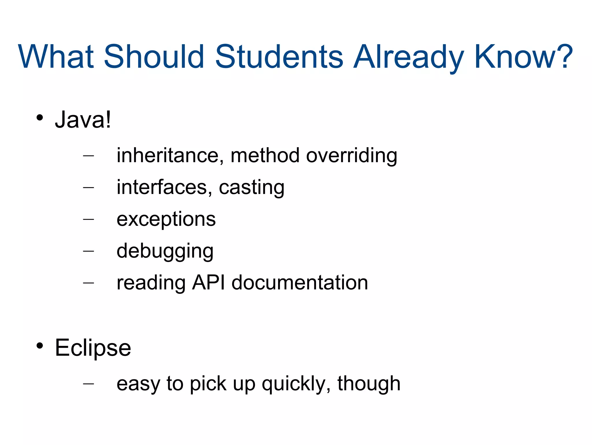 What Should Students Already Know? 
 Java! 
– inheritance, method overriding 
– interfaces, casting 
– exceptions 
– debugging 
– reading API documentation 
 Eclipse 
– easy to pick up quickly, though 
 