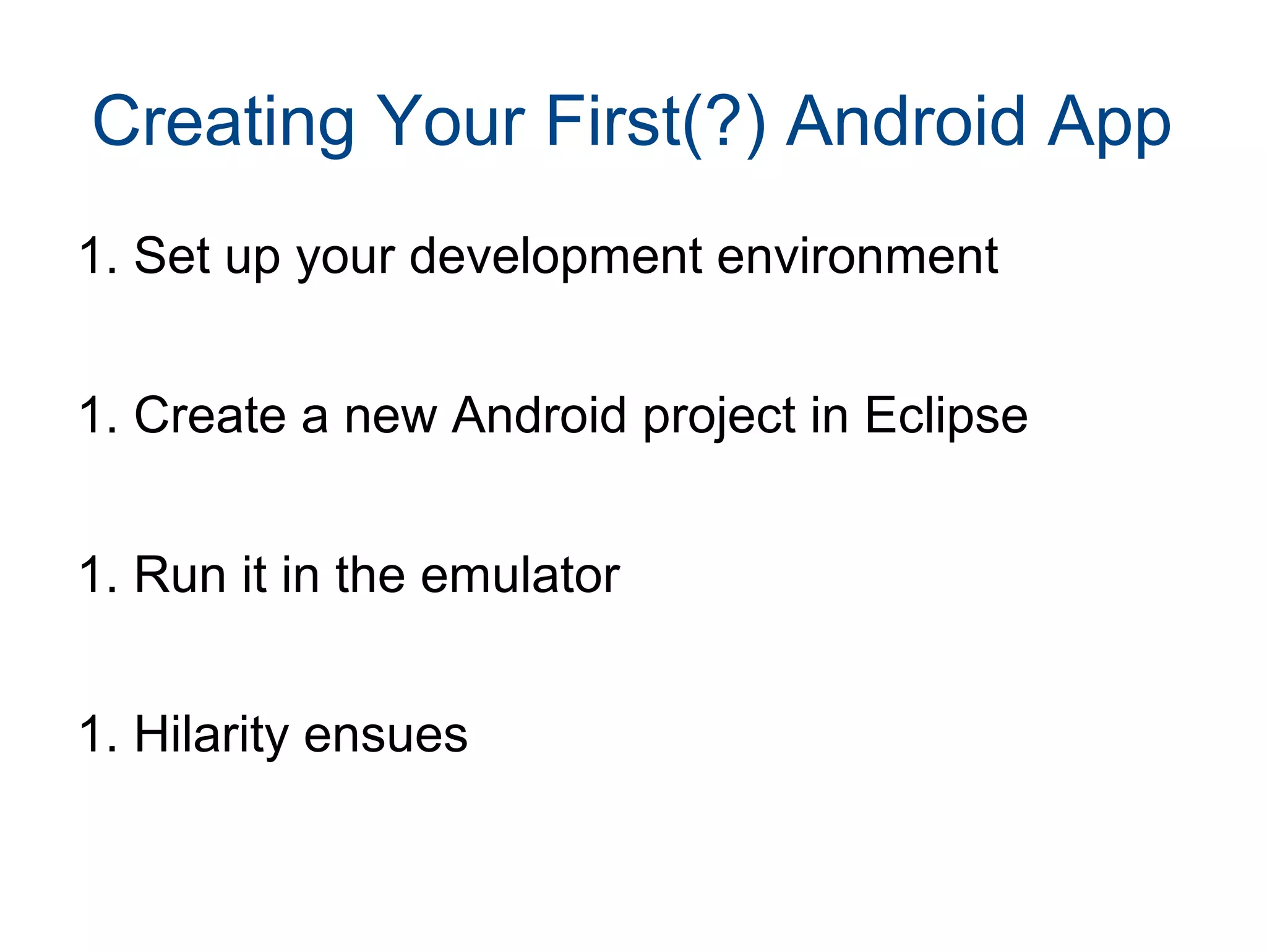 Creating Your First(?) Android App 
1. Set up your development environment 
1. Create a new Android project in Eclipse 
1. Run it in the emulator 
1. Hilarity ensues 
 
