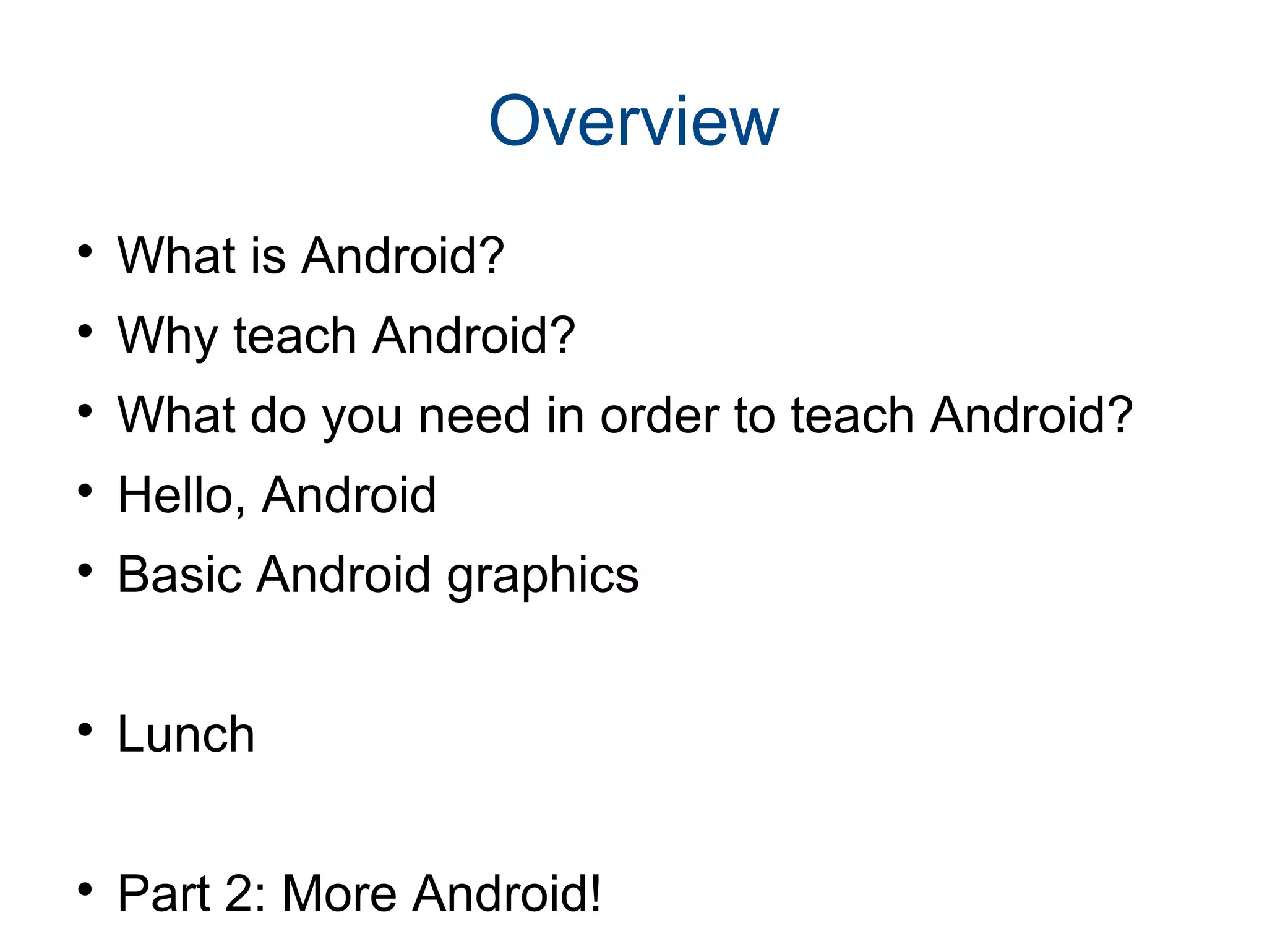 Overview 
 What is Android? 
 Why teach Android? 
 What do you need in order to teach Android? 
 Hello, Android 
 Basic Android graphics 
 Lunch 
 Part 2: More Android! 
 