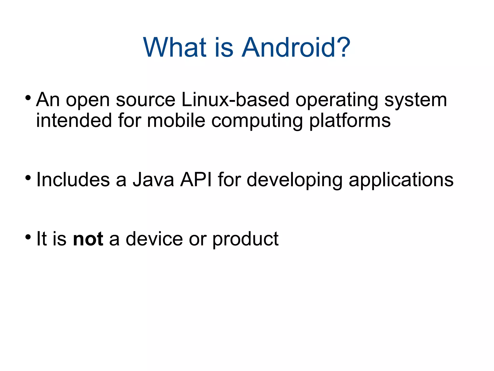 What is Android? 
An open source Linux-based operating system 
intended for mobile computing platforms 
 Includes a Java API for developing applications 
 It is not a device or product 
 