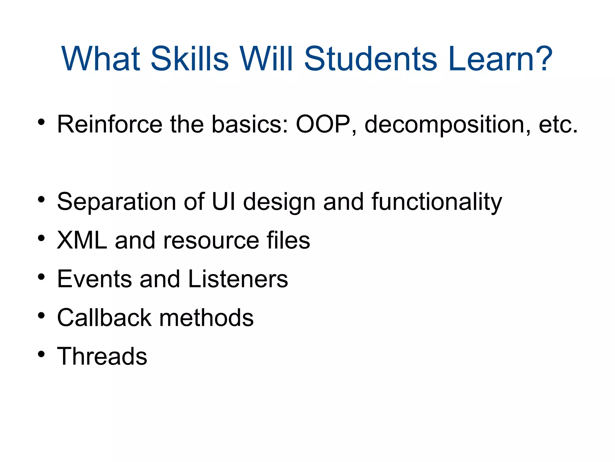 What Skills Will Students Learn? 
 Reinforce the basics: OOP, decomposition, etc. 
 Separation of UI design and functionality 
 XML and resource files 
 Events and Listeners 
 Callback methods 
 Threads 
 