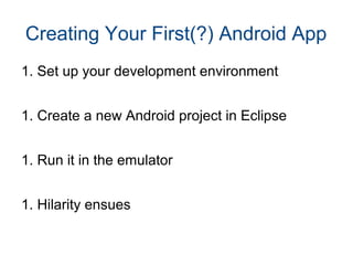 Creating Your First(?) Android App 
1. Set up your development environment 
1. Create a new Android project in Eclipse 
1. Run it in the emulator 
1. Hilarity ensues 
 