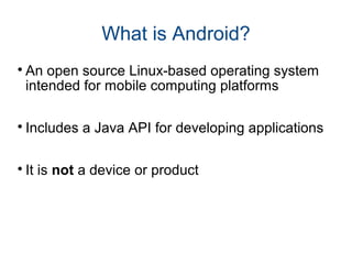 What is Android? 
An open source Linux-based operating system 
intended for mobile computing platforms 
 Includes a Java API for developing applications 
 It is not a device or product 
 