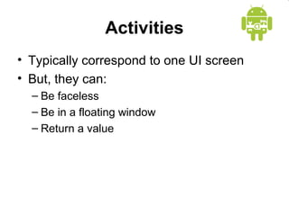 Activities 
• Typically correspond to one UI screen 
• But, they can: 
– Be faceless 
– Be in a floating window 
– Return a value 
 