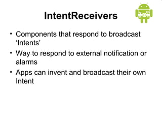 IntentReceivers 
• Components that respond to broadcast 
‘Intents’ 
• Way to respond to external notification or 
alarms 
• Apps can invent and broadcast their own 
Intent 
 