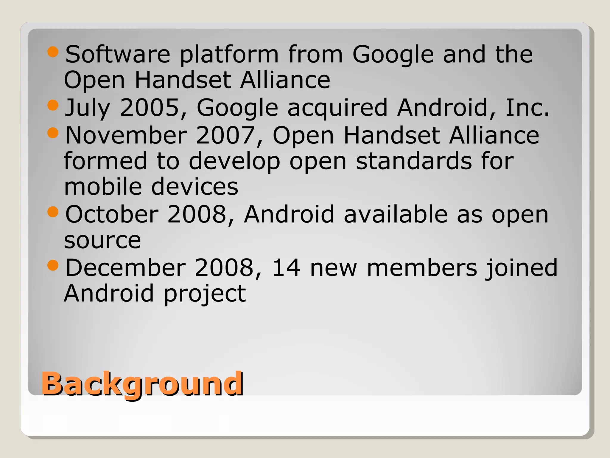 Software platform from Google and the 
Open Handset Alliance 
July 2005, Google acquired Android, Inc. 
November 2007, Open Handset Alliance 
formed to develop open standards for 
mobile devices 
October 2008, Android available as open 
source 
December 2008, 14 new members joined 
Android project 
BBaacckkggrroouunndd 
 
