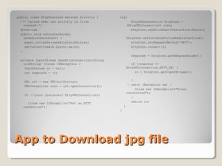 public class HttpDownload extends Activity { 
/** Called when the activity is first 
created.*/ 
@Override 
public void onCreate(Bundle 
savedInstanceState) { 
super.onCreate(savedInstanceState); 
setContentView(R.layout.main); 
} 
private InputStream OpenHttpConnection(String 
urlString) throws IOException { 
InputStream in = null; 
int response = -1; 
URL url = new URL(urlString); 
URLConnection conn = url.openConnection(); 
if (!(conn instanceof HttpURLConnection)) 
throw new IOException("Not an HTTP 
connection"); 
try{ 
HttpURLConnection httpConn = 
(HttpURLConnection) conn; 
httpConn.setAllowUserInteraction(false); 
httpConn.setInstanceFollowRedirects(true); 
httpConn.setRequestMethod("GET"); 
httpConn.connect(); 
response = httpConn.getResponseCode(); 
if (response == 
HttpURLConnection.HTTP_OK) { 
in = httpConn.getInputStream(); 
} 
} catch (Exception ex) { 
throw new IOException("Error 
connecting"); 
} 
return in; 
} 
} 
AApppp ttoo DDoowwnnllooaadd jjppgg ffiillee 
 