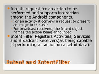 Intents request for an action to be 
performed and supports interaction 
among the Android components. 
◦ For an activity it conveys a request to present 
an image to the user 
◦ For broadcast receivers, the Intent object 
names the action being announced. 
Intent Filter Registers Activities, Services 
and Broadcast Receivers(as being capable 
of performing an action on a set of data). 
IInntteenntt aanndd IInntteennttFFiilltteerr 
 