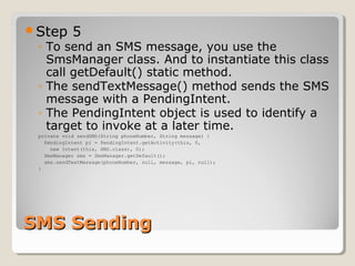 Step 5 
◦ To send an SMS message, you use the 
SmsManager class. And to instantiate this class 
call getDefault() static method. 
◦ The sendTextMessage() method sends the SMS 
message with a PendingIntent. 
◦ The PendingIntent object is used to identify a 
target to invoke at a later time. 
private void sendSMS(String phoneNumber, String message) { 
PendingIntent pi = PendingIntent.getActivity(this, 0, 
new Intent(this, SMS.class), 0); 
SmsManager sms = SmsManager.getDefault(); 
sms.sendTextMessage(phoneNumber, null, message, pi, null); 
} 
SSMMSS SSeennddiinngg 
 