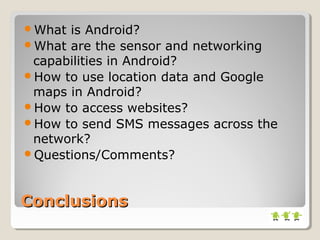 What is Android? 
What are the sensor and networking 
capabilities in Android? 
How to use location data and Google 
maps in Android? 
How to access websites? 
How to send SMS messages across the 
network? 
Questions/Comments? 
CCoonncclluussiioonnss 
