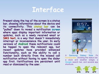 Interface 
A Samsung Galaxy Note II's 
homescreen, showing the status bar, 
a clock and weather widget, a 
Google search bar, and several app 
shortcuts. 
Present along the top ooff tthhee ssccrreeeenn iiss aa ssttaattuuss 
bbaarr,, sshhoowwiinngg iinnffoorrmmaattiioonn aabboouutt tthhee ddeevviiccee aanndd 
iittss ccoonnnneeccttiivviittyy.. TThhiiss ssttaattuuss bbaarr ccaann bbee 
""ppuulllleedd"" ddoowwnn ttoo rreevveeaall aa nnoottiiffiiccaattiioonn ssccrreeeenn 
wwhheerree aappppss ddiissppllaayy iimmppoorrttaanntt iinnffoorrmmaattiioonn oorr 
uuppddaatteess,, ssuucchh aass aa nneewwllyy rreecceeiivveedd eemmaaiill oorr 
SSMMSS tteexxtt,, iinn aa wwaayy tthhaatt ddooeessnn''tt iimmmmeeddiiaatteellyy 
iinntteerrrruupptt oorr iinnccoonnvveenniieennccee tthhee uusseerr.. IInn eeaarrllyy 
vveerrssiioonnss ooff AAnnddrrooiidd tthheessee nnoottiiffiiccaattiioonnss ccoouulldd 
bbee ttaappppeedd ttoo ooppeenn tthhee rreelleevvaanntt aapppp,, bbuutt 
rreecceenntt uuppddaatteess hhaavvee pprroovviiddeedd eennhhaanncceedd 
ffuunnccttiioonnaalliittyy,, ssuucchh aass tthhee aabbiilliittyy ttoo ccaallll aa 
nnuummbbeerr bbaacckk ddiirreeccttllyy ffrroomm tthhee mmiisssseedd ccaallll 
nnoottiiffiiccaattiioonn wwiitthhoouutt hhaavviinngg ttoo ooppeenn tthhee ddiiaalleerr 
aapppp ffiirrsstt.. NNoottiiffiiccaattiioonnss aarree ppeerrssiisstteenntt uunnttiill 
rreeaadd oorr ddiissmmiisssseedd bbyy tthhee uusseerr.. 
 