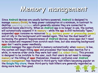 MMeemmoorryy mmaannaaggeemmeenntt 
SSiinnccee AAnnddrrooiidd ddeevviicceess aarree uussuuaallllyy bbaatttteerryy--ppoowweerreedd,, AAnnddrrooiidd iiss ddeessiiggnneedd ttoo 
mmaannaaggee mmeemmoorryy ((RRAAMM)) ttoo kkeeeepp ppoowweerr ccoonnssuummppttiioonn aatt aa mmiinniimmuumm,, iinn ccoonnttrraasstt ttoo 
ddeesskkttoopp ooppeerraattiinngg ssyysstteemmss wwhhiicchh ggeenneerraallllyy aassssuummee tthheeyy aarree ccoonnnneecctteedd ttoo 
uunnlliimmiitteedd mmaaiinnss eelleeccttrriicciittyy.. WWhheenn aann AAnnddrrooiidd aapppp iiss nnoo lloonnggeerr iinn uussee,, tthhee ssyysstteemm 
wwiillll aauuttoommaattiiccaallllyy ssuussppeenndd iitt iinn mmeemmoorryy -- wwhhiillee tthhee aapppp iiss ssttiillll tteecchhnniiccaallllyy ""ooppeenn,,"" 
ssuussppeennddeedd aappppss ccoonnssuummee nnoo rreessoouurrcceess ((ee.gg. bbaatttteerryy ppoowweerr oorr pprroocceessssiinngg ppoowweerr)) 
aanndd ssiitt iiddllyy iinn tthhee bbaacckkggrroouunndd uunnttiill nneeeeddeedd aaggaaiinn.. TThhiiss hhaass tthhee dduuaall bbeenneeffiitt ooff 
iinnccrreeaassiinngg tthhee ggeenneerraall rreessppoonnssiivveenneessss ooff AAnnddrrooiidd ddeevviicceess,, ssiinnccee aappppss ddoonn''tt nneeeedd 
ttoo bbee cclloosseedd aanndd rreeooppeenneedd ffrroomm ssccrraattcchh eeaacchh ttiimmee,, bbuutt aallssoo eennssuurriinngg bbaacckkggrroouunndd 
aappppss ddoonn''tt wwaassttee ppoowweerr nneeeeddlleessssllyy.. 
AAnnddrrooiidd mmaannaaggeess tthhee aappppss ssttoorreedd iinn mmeemmoorryy aauuttoommaattiiccaallllyy:: wwhheenn mmeemmoorryy iiss llooww,, 
tthhee ssyysstteemm wwiillll bbeeggiinn kkiilllliinngg aappppss aanndd pprroocceesssseess tthhaatt hhaavvee bbeeeenn iinnaaccttiivvee ffoorr aa 
wwhhiillee,, iinn rreevveerrssee oorrddeerr ssiinnccee tthheeyy wweerree llaasstt uusseedd ((ii..ee.. oollddeesstt ffiirrsstt)).. TThhiiss pprroocceessss 
iiss ddeessiiggnneedd ttoo bbee iinnvviissiibbllee ttoo tthhee uusseerr,, ssuucchh tthhaatt uusseerrss ddoo nnoott nneeeedd ttoo mmaannaaggee 
mmeemmoorryy oorr tthhee kkiilllliinngg ooff aappppss tthheemmsseellvveess.. HHoowweevveerr,, ccoonnffuussiioonn oovveerr AAnnddrrooiidd 
mmeemmoorryy mmaannaaggeemmeenntt hhaass rreessuulltteedd iinn tthhiirrdd--ppaarrttyy ttaasskk kkiilllleerrss bbeeccoommiinngg ppooppuullaarr oonn 
tthhee GGooooggllee PPllaayy ssttoorree;; tthheessee tthhiirrdd--ppaarrttyy ttaasskk kkiilllleerrss aarree ggeenneerraallllyy rreeggaarrddeedd aass 
ddooiinngg mmoorree hhaarrmm tthhaann ggoooodd.. 
 