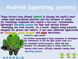 Android (operating system) 
TThheessee ffaaccttoorrss hhaavvee aalllloowweedd AAnnddrrooiidd ttoo bbeeccoommee tthhee wwoorrlldd''ss mmoosstt 
wwiiddeellyy uusseedd ssmmaarrttpphhoonnee ppllaattffoorrmm aanndd tthhee ssooffttwwaarree ooff cchhooiiccee 
ffoorr tteecchhnnoollooggyy ccoommppaanniieess wwhhoo rreeqquuiirree aa llooww--ccoosstt,, ccuussttoommiizzaabbllee,, 
lliigghhttwweeiigghhtt ooppeerraattiinngg ssyysstteemm ffoorr hhiigghh tteecchh ddeevviicceess wwiitthhoouutt 
ddeevveellooppiinngg oonnee ffrroomm ssccrraattcchh.. AAss aa rreessuulltt,, ddeessppiittee bbeeiinngg pprriimmaarriillyy 
ddeessiiggnneedd ffoorr pphhoonneess aanndd ttaabblleettss,, iitt hhaass sseeeenn aaddddiittiioonnaall aapppplliiccaattiioonnss 
oonn tteelleevviissiioonnss,, ggaammeess ccoonnssoolleess aanndd ootthheerr eelleeccttrroonniiccss.. 
AAnnddrrooiidd''ss ooppeenn nnaattuurree 
hhaass ffuurrtthheerr eennccoouurraaggeedd aa llaarrggee ccoommmmuunniittyy ooff ddeevveellooppeerrss 
aanndd 
eenntthhuussiiaassttss ttoo uussee tthhee ooppeenn ssoouurrccee ccooddee aass aa 
ffoorr ccoommmmuunniittyy--ddrriivveenn pprroojjeeccttss,, wwhhiicchh aadddd nneeww 
ffeeaattuurreess 
ffoorr aaddvvaanncceedd uusseerrss oorr bbrriinngg AAnnddrrooiidd ttoo 
ooffffiicciiaallllyy rreelleeaasseedd rruunnnniinngg ootthheerr 
ddeevviicceess wwhhiicchh wweerree 
ooppeerraattiinngg ssyysstteemmss.. 
 