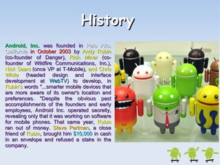 HHiissttoorryy 
AAnnddrrooiidd,, IInncc.. wwaass ffoouunnddeedd iinn PPaalloo AAllttoo,, 
CCaalliiffoorrnniiaa iinn OOccttoobbeerr 22000033 bbyy AAnnddyy RRuubbiinn 
((ccoo--ffoouunnddeerr ooff DDaannggeerr)),, RRiicchh MMiinneerr ((ccoo-- 
ffoouunnddeerr ooff WWiillddffiirree CCoommmmuunniiccaattiioonnss,, IInncc..)),, 
NNiicckk SSeeaarrss ((oonnccee VVPP aatt TT--MMoobbiillee)),, aanndd CChhrriiss 
WWhhiittee ((hheeaaddeedd ddeessiiggnn aanndd iinntteerrffaaccee 
ddeevveellooppmmeenntt aatt WWeebbTTVV)) ttoo ddeevveelloopp,, iinn 
RRuubbiinn''ss wwoorrddss ""......ssmmaarrtteerr mmoobbiillee ddeevviicceess tthhaatt 
aarree mmoorree aawwaarree ooff iittss oowwnneerr''ss llooccaattiioonn aanndd 
pprreeffeerreenncceess.. ""DDeessppiittee tthhee oobbvviioouuss ppaasstt 
aaccccoommpplliisshhmmeennttss ooff tthhee ffoouunnddeerrss aanndd eeaarrllyy 
eemmppllooyyeeeess,, AAnnddrrooiidd IInncc.. ooppeerraatteedd sseeccrreettllyy,, 
rreevveeaalliinngg oonnllyy tthhaatt iitt wwaass wwoorrkkiinngg oonn ssooffttwwaarree 
ffoorr mmoobbiillee pphhoonneess.. TThhaatt ssaammee yyeeaarr,, RRuubbiinn 
rraann oouutt ooff mmoonneeyy.. SStteevvee PPeerrllmmaann,, aa cclloossee 
ffrriieenndd ooff RRuubbiinn,, bbrroouugghhtt hhiimm $$1100,,000000 iinn ccaasshh 
iinn aann eennvveellooppee aanndd rreeffuusseedd aa ssttaakkee iinn tthhee 
ccoommppaannyy.. 
 