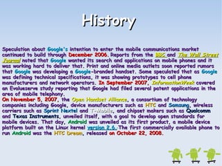 HHiissttoorryy 
SSppeeccuullaattiioonn aabboouutt GGooooggllee''ss iinntteennttiioonn ttoo eenntteerr tthhee mmoobbiillee ccoommmmuunniiccaattiioonnss mmaarrkkeett 
ccoonnttiinnuueedd ttoo bbuuiilldd tthhrroouugghh DDeecceemmbbeerr 22000066.. RReeppoorrttss ffrroomm tthhee BBBBCC aanndd TThhee WWaallll SSttrreeeett 
JJoouurrnnaall nnootteedd tthhaatt GGooooggllee wwaanntteedd iittss sseeaarrcchh aanndd aapppplliiccaattiioonnss oonn mmoobbiillee pphhoonneess aanndd iitt 
wwaass wwoorrkkiinngg hhaarrdd ttoo ddeelliivveerr tthhaatt.. PPrriinntt aanndd oonnlliinnee mmeeddiiaa oouuttlleettss ssoooonn rreeppoorrtteedd rruummoorrss 
tthhaatt GGooooggllee wwaass ddeevveellooppiinngg aa GGooooggllee--bbrraannddeedd hhaannddsseett.. SSoommee ssppeeccuullaatteedd tthhaatt aass GGooooggllee 
wwaass ddeeffiinniinngg tteecchhnniiccaall ssppeecciiffiiccaattiioonnss,, iitt wwaass sshhoowwiinngg pprroottoottyyppeess ttoo cceellll pphhoonnee 
mmaannuuffaaccttuurreerrss aanndd nneettwwoorrkk ooppeerraattoorrss.. IInn SSeepptteemmbbeerr 22000077,, IInnffoorrmmaattiioonnWWeeeekk ccoovveerreedd 
aann EEvvaalluueesseerrvvee ssttuuddyy rreeppoorrttiinngg tthhaatt GGooooggllee hhaadd ffiilleedd sseevveerraall ppaatteenntt aapppplliiccaattiioonnss iinn tthhee 
aarreeaa ooff mmoobbiillee tteelleepphhoonnyy.. 
OOnn NNoovveemmbbeerr 55,, 22000077,, tthhee OOppeenn HHaannddsseett AAlllliiaannccee,, aa ccoonnssoorrttiiuumm ooff tteecchhnnoollooggyy 
ccoommppaanniieess iinncclluuddiinngg GGooooggllee,, ddeevviiccee mmaannuuffaaccttuurreerrss ssuucchh aass HHTTCC aanndd SSaammssuunngg,, wwiirreelleessss 
ccaarrrriieerrss ssuucchh aass SSpprriinntt NNeexxtteell aanndd TT--MMoobbiillee,, aanndd cchhiippsseett mmaakkeerrss ssuucchh aass QQuuaallccoommmm 
aanndd TTeexxaass IInnssttrruummeennttss,, uunnvveeiilleedd iittsseellff,, wwiitthh aa ggooaall ttoo ddeevveelloopp ooppeenn ssttaannddaarrddss ffoorr 
mmoobbiillee ddeevviicceess.. TThhaatt ddaayy,, AAnnddrrooiidd wwaass uunnvveeiilleedd aass iittss ffiirrsstt pprroodduucctt,, aa mmoobbiillee ddeevviiccee 
ppllaattffoorrmm bbuuiilltt oonn tthhee LLiinnuuxx kkeerrnneell vveerrssiioonn 22..66.. TThhee ffiirrsstt ccoommmmeerrcciiaallllyy aavvaaiillaabbllee pphhoonnee ttoo 
rruunn AAnnddrrooiidd wwaass tthhee HHTTCC DDrreeaamm,, rreelleeaasseedd oonn OOccttoobbeerr 2222,, 22000088.. 
 