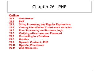 1
Chapter 26 - PHP
Outline
26.1 Introduction
26.2 PHP
26.3 String Processing and Regular Expressions
26.4 Viewing Client/Server Environment Variables
26.5 Form Processing and Business Logic
26.6 Verifying a Username and Password
26.7 Connecting to a Database
26.8 Cookies
26.9 Dynamic Content in PHP
26.10 Operator Precedence
26.11 Web Resources