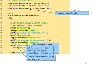 10 
22 <!-- print each variable’s value --> 
23 <?php print( $testString ); ?> is a string.<br /> 
24 <?php print( $testDouble ); ?> is a double.<br /> 
25 <?php print( $testInteger ); ?> is an integer.<br /> 
26 
27 <br /> 
28 Now, converting to other types:<br /> 
29 <?php 
30 
31 // call function settype to convert variable 
32 // testString to different data types 
33 print( "$testString" ); 
34 settype( $testString, "double" ); 
35 print( " as a double is $testString <br />" ); 
36 print( "$testString" ); 
37 settype( $testString, "integer" ); 
38 print( " as an integer is $testString <br />" ); 
39 settype( $testString, "string" ); 
40 print( "Converting back to a string results in 
41 $testString <br /><br />" ); 
42 
43 $data = "98.6 degrees"; 
data.php 
Print each variable’s (v2a loufe 3) 
Call function settype to 
convert the data type of 
variable $testString to a 
double. 
Call function settype to 
convert the data type of 
variable $testString to an 
integer. 
Convert variable $testString 
back to a string 
 