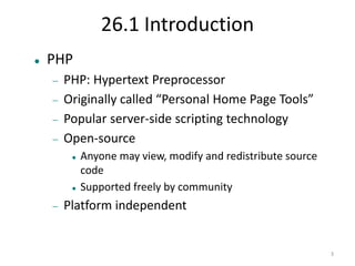 3 
26.1 Introduction 
 PHP 
 PHP: Hypertext Preprocessor 
 Originally called “Personal Home Page Tools” 
 Popular server-side scripting technology 
 Open-source 
 Anyone may view, modify and redistribute source 
code 
 Supported freely by community 
 Platform independent 
 