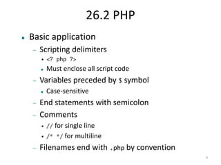 4 
26.2 PHP 
 Basic application 
 Scripting delimiters 
• <? php ?> 
 Must enclose all script code 
 Variables preceded by $ symbol 
 Case-sensitive 
 End statements with semicolon 
 Comments 
• // for single line 
• /* */ for multiline 
 Filenames end with .php by convention 
 