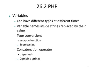7 
26.2 PHP 
 Variables 
 Can have different types at different times 
 Variable names inside strings replaced by their 
value 
 Type conversions 
• settype function 
 Type casting 
 Concatenation operator 
•. (period) 
 Combine strings 
 