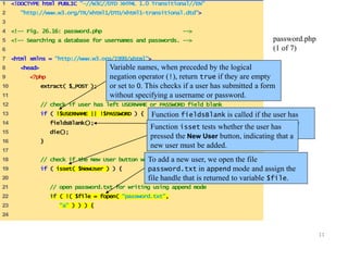 11 
1 <!DOCTYPE html PUBLIC "-//W3C//DTD XHTML 1.0 Transitional//EN" 
2 "http://www.w3.org/TR/xhtml1/DTD/xhtml1-transitional.dtd"> 
3 
4 <!-- Fig. 26.16: password.php --> 
5 <!-- Searching a database for usernames and passwords. --> 
6 
7 <html xmlns = "http://www.w3.org/1999/xhtml"> 
8 <head> 
9 <?php 
10 extract( $_POST ); 
11 
12 // check if user has left USERNAME or PASSWORD field blank 
13 if ( !$USERNAME || !$PASSWORD ) { 
14 fieldsBlank(); 
15 die(); 
16 } 
17 
18 // check if the New User button was clicked 
19 if ( isset( $NewUser ) ) { 
20 
21 // open password.txt for writing using append mode 
22 if ( !( $file = fopen( "password.txt", 
23 "a" ) ) ) { 
24 
password.php 
(1 of 7) 
Variable names, when preceded by the logical 
negation operator (!), return true if they are empty 
or set to 0. This checks if a user has submitted a form 
without specifying a username or password. 
Function fieldsBlank is called if the user has 
submitted an incomplete form to notify the user 
that all form fields must be completed. 
Function isset tests whether the user has 
pressed the New User button, indicating that a 
new user must be added. 
To add a new user, we open the file 
password.txt in append mode and assign the 
file handle that is returned to variable $file. 
 
