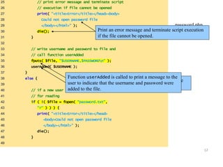 12 
25 // print error message and terminate script 
26 // execution if file cannot be opened 
27 print( "<title>Error</title></head><body> 
28 Could not open password file 
29 </body></html>" ); 
30 die(); 
31 } 
32 
33 // write username and password to file and 
34 // call function userAdded 
35 fputs( $file, "$USERNAME,$PASSWORDn" ); 
36 userAdded( $USERNAME ); 
37 } 
38 else { 
39 
40 // if a new user is not being added, open file 
41 // for reading 
42 if ( !( $file = fopen( "password.txt", 
43 "r" ) ) ) { 
44 print( "<title>Error</title></head> 
45 <body>Could not open password file 
46 </body></html>" ); 
47 die(); 
48 } 
49 
password.php 
Print an error message and terminate sc(r2ip otf e 7x)ecution 
if the file cannot be opened. 
Function userAdded is called to print a message to the 
user to indicate that the username and password were 
added to the file. 
Function fputs writes the name and password to the 
text file.. 
